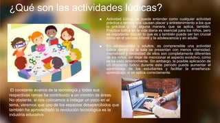 ¿Qué son las actividades lúdicas?
■ Actividad lúdica, se puede entender como cualquier actividad
práctica o teórica que causan placer y entretenimiento a los que
la práctica y, de alguna manera, que se aplica, también.
Práctica lúdica en la vida diaria es esencial para los niños, pero
es importante discutir lo que es y también puede ser tan crucial
como en el período infantil y la adolescencia y en adulto
■ En adolescentes y adultos, es comprensible una actividad
lúdica dentro de la sala se presentan con menos intensidad,
mentalidad y necesidad de ellos son completamente diferentes
de los niños, sin dejar de mencionar el aspecto evolutivo, como
se ha visto anteriormente. Sin embargo, la posible aplicación de
un momento lúdico durante este período puede aumentar el
aprendizaje de los estudiantes y facilitar la enseñanza-
aprendizaje, si se aplica correctamente.
El constante avance de la tecnología y todas sus
respectivas ramas ha contribuido a un montón de áreas.
No obstante, si nos colocamos a indagar un poco en el
tema, veremos que uno de los espacios desapercibidos que
también ha aprovechado la revolución tecnológica es la
industria educativa.
 