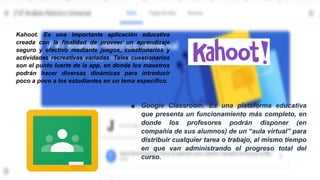 Ejemplos de plataformas de
actividades lúdicas:
■ Google Classroom. Es una plataforma educativa
que presenta un funcionamiento más completo, en
donde los profesores podrán disponer (en
compañía de sus alumnos) de un “aula virtual” para
distribuir cualquier tarea o trabajo, al mismo tiempo
en que van administrando el progreso total del
curso.
Kahoot. Es una importante aplicación educativa
creada con la finalidad de proveer un aprendizaje
seguro y efectivo mediante juegos, cuestionarios y
actividades recreativas variadas. Tales cuestionarios
son el punto fuerte de la app, en donde los maestros
podrán hacer diversas dinámicas para introducir
poco a poco a los estudiantes en un tema específico.
 