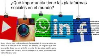 ¿Qué importancia tiene las plataformas
sociales en el mundo?
Las TICs han conseguido que la comunicación entre personas sea más fácil.
Compartir información está a la orden del día. Se están cambiando los métodos
de comunicación entre personas, entre profesionales y cómo las empresas
empiezan a relacionarse con las personas. La importancia de las redes sociales
en la actualidad es innegable. Parece que cada vez hay más redes sociales en
internet. Pero, también cada vez están apareciendo redes sociales más
específicas. Además, ahora contamos con buenas herramientas para analizar
nuestro número en las redes sociales.
Ahora mismo todo está relacionado, la necesidad de conectar datos es
innata a la creación de los mismos. Por ejemplo, un bloguero que está
generando datos con un artículo necesita de las redes sociales para
poder hacerse ver y que su artículo no caiga en el olvido, aumentando el
tráfico hacia su web.
 