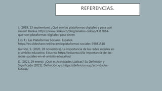 REFERENCIAS.
• J. (2019, 13 septiembre). ¿Qué son las plataformas digitales y para qué
sirven? Rankia. https://www.rankia.co/blog/analisis-colcap/4317884-
que-son-plataformas-digitales-para-sirven
• I. (s. f.). Las Plataformas Sociales. Español.
https://es.slideshare.net/iracemis/plataformas-sociales-39881510
• Garrido, S. (2020, 28 noviembre). La importancia de las redes sociales en
el ámbito educativo. Educrea. https://educrea.cl/la-importancia-de-las-
redes-sociales-en-el-ambito-educativo/
• D. (2021, 29 enero). ¿Qué es Actividades Lúdicas? Su Definición y
Significado [2021]. Definición.xyz. https://definicion.xyz/actividades-
ludicas/
 