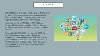 RESUMEN.
Las plataformas digitales o plataformas virtuales, son
espacios en Internet que permiten la ejecución de
diversas aplicaciones o programas en un mismo
lugar para satisfacer distintas necesidades.
Cada una cuenta con funciones diferentes que
ayudan a los usuarios a resolver distintos tipos de
problemas de manera automatizada, usando menos
recursos.
Sirven para proporcionar a los usuarios contenidos
diversificados que les permitan obtener la
información que están buscando. Además, sirven
para facilitar la ejecución de múltiples tareas en un
mismo momento incluso si están miles de usuarios
conectados a la misma plataforma haciendo la
misma operación.
 
