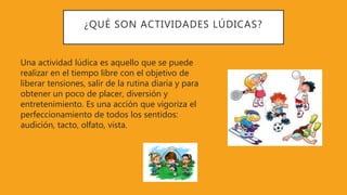 ¿QUÉ SON ACTIVIDADES LÚDICAS?
Una actividad lúdica es aquello que se puede
realizar en el tiempo libre con el objetivo de
liberar tensiones, salir de la rutina diaria y para
obtener un poco de placer, diversión y
entretenimiento. Es una acción que vigoriza el
perfeccionamiento de todos los sentidos:
audición, tacto, olfato, vista.
 
