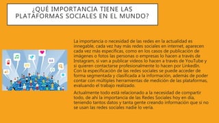 ¿QUÉ IMPORTANCIA TIENE LAS
PLATAFORMAS SOCIALES EN EL MUNDO?
La importancia o necesidad de las redes en la actualidad es
innegable, cada vez hay más redes sociales en internet, aparecen
cada vez más específicas, como en los casos de publicación de
imágenes o fotos las personas o empresas lo hacen a través de
Instagram, si van a publicar videos lo hacen a través de YouTube y
si quieren contactarse profesionalmente lo hacen por LinkedIn.
Con la especificación de las redes sociales se puede acceder de
forma segmentada y clasificada a la información, además de poder
contar con múltiples herramientas de medición de las plataformas,
evaluando el trabajo realizado.
Actualmente todo está relacionado a la necesidad de compartir
todo, de ahí la importancia de las Redes Sociales hoy en día,
teniendo tantos datos y tanta gente creando información que si no
se usan las redes sociales nadie lo vería.
 