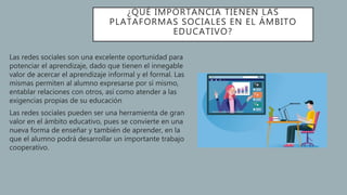 ¿QUÉ IMPORTANCIA TIENEN LAS
PLATAFORMAS SOCIALES EN EL ÁMBITO
EDUCATIVO?
Las redes sociales son una excelente oportunidad para
potenciar el aprendizaje, dado que tienen el innegable
valor de acercar el aprendizaje informal y el formal. Las
mismas permiten al alumno expresarse por sí mismo,
entablar relaciones con otros, así como atender a las
exigencias propias de su educación
Las redes sociales pueden ser una herramienta de gran
valor en el ámbito educativo, pues se convierte en una
nueva forma de enseñar y también de aprender, en la
que el alumno podrá desarrollar un importante trabajo
cooperativo.
 