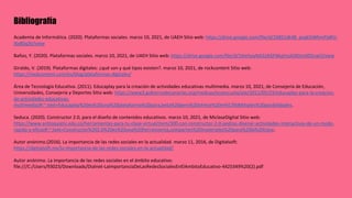 Bibliografía
Academia de Informática. (2020). Plataformas sociales. marzo 10, 2021, de UAEH Sitio web: https://drive.google.com/file/d/1XBS1dk48_psqk5iWhmPjdKV-
I6v8Sq3V/view
Baños, Y. (2020). Plataformas sociales. marzo 10, 2021, de UAEH Sitio web: https://drive.google.com/file/d/1Xm5oyNA2zIkfjFNkpYozklXEtm0DScwO/view
Giraldo, V. (2019). Plataformas digitales: ¿qué son y qué tipos existen?. marzo 10, 2021, de rockcontent Sitio web:
https://rockcontent.com/es/blog/plataformas-digitales/
Área de Tecnología Educativa. (2011). Educaplay para la creación de actividades educativas multimedia. marzo 10, 2021, de Consejería de Educación,
Universidades, Consejería y Deportes Sitio web: https://www3.gobiernodecanarias.org/medusa/ecoescuela/ate/2011/05/23/educaplay-para-la-creacion-
de-actividades-educativas-
multimedia/#:~:text=Educaplay%20es%20una%20plataforma%20para,beta%20pero%20ofrece%20m%C3%BAltiples%20posibilidades.
Seduca. (2020). Constructor 2.0, para el diseño de contenidos educativos. marzo 10, 2021, de MiclaseDigital Sitio web:
https://www.antioquiatic.edu.co/herramientas-para-tu-clase-virtual/item/300-con-constructor-2-0-podras-disenar-actividades-interactivas-de-un-modo-
rapido-y-eficaz#:~:text=Constructor%202.0%20es%20una%20herramienta,comparten%20materiales%20para%20la%20clase.
Autor anónimo.(2016). La importancia de las redes sociales en la actualidad. marzo 11, 2016, de Digitalsoft:
https://digitalsoft.mx/la-importancia-de-las-redes-sociales-en-la-actualidad/
Autor anónimo. La importancia de las redes sociales en el ámbito educativo:
file:///C:/Users/93023/Downloads/Dialnet-LaImportanciaDeLasRedesSocialesEnElAmbitoEducativo-4425349%20(2).pdf
 