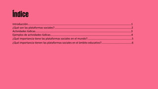 Índice
Introducción……………………………………………………………………………………………………………………………………..1
¿Qué son las plataformas sociales?........................................................................................................2
Actividades lúdicas……………………………………………………………………………………………………………………………3
Ejemplos de actividades lúdicas………………………………………………………………………………………………………..4
¿Qué importancia tiene las plataformas sociales en el mundo?............................................................5
¿Qué importancia tienen las plataformas sociales en el ámbito educativo?.........................................6
 