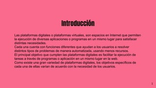 Introducción
Las plataformas digitales o plataformas virtuales, son espacios en Internet que permiten
la ejecución de diversas aplicaciones o programas en un mismo lugar para satisfacer
distintas necesidades.
Cada una cuenta con funciones diferentes que ayudan a los usuarios a resolver
distintos tipos de problemas de manera automatizada, usando menos recursos.
El principal objetivo que cumplen las plataformas digitales es facilitar la ejecución de
tareas a través de programas o aplicación en un mismo lugar en la web.
Como existe una gran variedad de plataformas digitales, los objetivos específicos de
cada una de ellas varían de acuerdo con la necesidad de los usuarios.
1
 