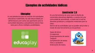 Ejemplos de actividades lúdicas
Educaplay
Es una plataforma para la creación de actividades
educativas multimedia. Ha sido desarrollada por
adrformacion.com como una aportación para la
comunidad educativa y actualmente está en fase
beta pero ofrece múltiples posibilidades.
Constructor 2.0
Es una herramienta de autor para el diseño de
contenidos educativos digitales, y cuenta con una
comunidad de aprendizaje, a través de la cual los
docentes producen y comparten materiales para la
clase.
Dentro de las actividades que se pueden desarrollar a
través de esta herramienta se encuentran:
Sopas de letras
Crucigramas
Emparejamiento de textos
Tangram
Completación de textos
Falso o verdadero
Ordenación de textos
4
 