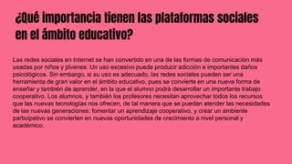 ¿Qué importancia tienen las plataformas sociales
en el ámbito educativo?
Las redes sociales en Internet se han convertido en una de las formas de comunicación más
usadas por niños y jóvenes. Un uso excesivo puede producir adicción e importantes daños
psicológicos. Sin embargo, si su uso es adecuado, las redes sociales pueden ser una
herramienta de gran valor en el ámbito educativo, pues se convierte en una nueva forma de
enseñar y también de aprender, en la que el alumno podrá desarrollar un importante trabajo
cooperativo. Los alumnos, y también los profesores necesitan aprovechar todos los recursos
que las nuevas tecnologías nos ofrecen, de tal manera que se puedan atender las necesidades
de las nuevas generaciones: fomentar un aprendizaje cooperativo, y crear un ambiente
participativo se convierten en nuevas oportunidades de crecimiento a nivel personal y
académico.
 