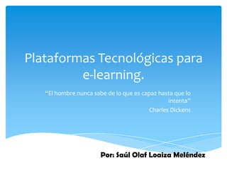 Plataformas Tecnológicas para
         e-learning.
   “El hombre nunca sabe de lo que es capaz hasta que lo
                                               intenta”
                                        Charles Dickens




                       Por: Saúl Olaf Loaiza Meléndez
 