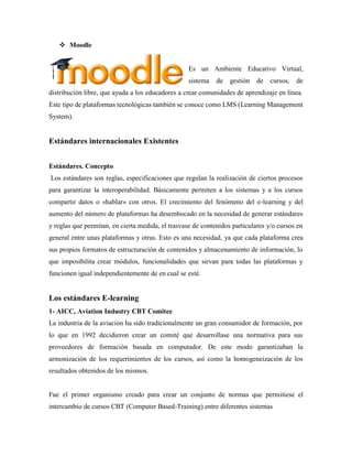  Moodle
Es un Ambiente Educativo Virtual,
sistema de gestión de cursos, de
distribución libre, que ayuda a los educadores a crear comunidades de aprendizaje en línea.
Este tipo de plataformas tecnológicas también se conoce como LMS (Learning Management
System).
Estándares internacionales Existentes
Estándares. Concepto
Los estándares son reglas, especificaciones que regulan la realización de ciertos procesos
para garantizar la interoperabilidad. Básicamente permiten a los sistemas y a los cursos
compartir datos o «hablar» con otros. El crecimiento del fenómeno del e-learning y del
aumento del número de plataformas ha desembocado en la necesidad de generar estándares
y reglas que permitan, en cierta medida, el trasvase de contenidos particulares y/o cursos en
general entre unas plataformas y otras. Esto es una necesidad, ya que cada plataforma crea
sus propios formatos de estructuración de contenidos y almacenamiento de información, lo
que imposibilita crear módulos, funcionalidades que sirvan para todas las plataformas y
funcionen igual independientemente de en cual se esté.
Los estándares E-learning
1- AICC, Aviation Industry CBT Comitee
La industria de la aviación ha sido tradicionalmente un gran consumidor de formación, por
lo que en 1992 decidieron crear un comité que desarrollase una normativa para sus
proveedores de formación basada en computador. De este modo garantizaban la
armonización de los requerimientos de los cursos, así como la homogeneización de los
resultados obtenidos de los mismos.
Fue el primer organismo creado para crear un conjunto de normas que permitiese el
intercambio de cursos CBT (Computer Based-Training) entre diferentes sistemas
 