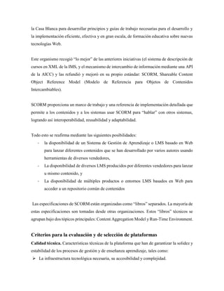 la Casa Blanca para desarrollar principios y guías de trabajo necesarias para el desarrollo y
la implementación eficiente, efectiva y en gran escala, de formación educativa sobre nuevas
tecnologías Web.
Este organismo recogió “lo mejor” de las anteriores iniciativas (el sistema de descripción de
cursos en XML de la IMS, y el mecanismo de intercambio de información mediante una API
de la AICC) y las refundió y mejoró en su propio estándar: SCORM, Shareable Content
Object Reference Model (Modelo de Referencia para Objetos de Contenidos
Intercambiables).
SCORM proporciona un marco de trabajo y una referencia de implementación detallada que
permite a los contenidos y a los sistemas usar SCORM para “hablar” con otros sistemas,
logrando así interoperabilidad, reusabilidad y adaptabilidad.
Todo esto se reafirma mediante las siguientes posibilidades:
- la disponibilidad de un Sistema de Gestión de Aprendizaje o LMS basado en Web
para lanzar diferentes contenidos que se han desarrollado por varios autores usando
herramientas de diversos vendedores,
- La disponibilidad de diversos LMS producidos por diferentes vendedores para lanzar
u mismo contenido, y
- La disponibilidad de múltiples productos o entornos LMS basados en Web para
acceder a un repositorio común de contenidos
Las especificaciones de SCORM están organizadas como “libros” separados. La mayoría de
estas especificaciones son tomadas desde otras organizaciones. Estos “libros” técnicos se
agrupan bajo dos tópicos principales: Content Aggregation Model y Run-Time Environment.
Criterios para la evaluación y de selección de plataformas
Calidad técnica. Características técnicas de la plataforma que han de garantizar la solidez y
estabilidad de los procesos de gestión y de enseñanza aprendizaje, tales como:
 La infraestructura tecnológica necesaria, su accesibilidad y complejidad.
 
