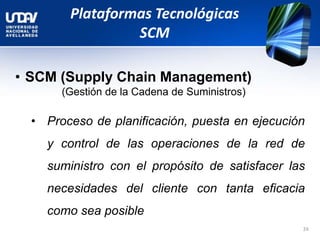 Plataformas Tecnológicas
SCM
• SCM (Supply Chain Management)
(Gestión de la Cadena de Suministros)
• Proceso de planificación, puesta en ejecución
y control de las operaciones de la red de
suministro con el propósito de satisfacer las
necesidades del cliente con tanta eficacia
como sea posible
24
 