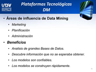 Plataformas Tecnológicas
DM
• Áreas de influencia de Data Mining
• Marketing
• Planificación
• Administración
• Beneficios
• Analisis de grandes Bases de Datos.
• Descubre información que no se esperaba obtener.
• Los modelos son confiables.
• Los modelos se construyen rápidamente.
31
 