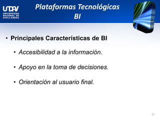 Plataformas Tecnológicas
BI
• Principales Características de BI
• Accesibilidad a la información.
• Apoyo en la toma de decisiones.
• Orientación al usuario final.
37
 