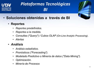 Plataformas Tecnológicas
BI
• Soluciones obtenidas a través de BI
• Reportes
• Reportes predefinidos.
• Reportes a la medida.
• Consultas ("Query") / Cubos OLAP (On-Line Analytic Processing).
• Alertas
• Análisis
• Análisis estadístico.
• Pronósticos ("Forecasting").
• Modelado Predictivo o Minería de datos ("Data Mining").
• Optimización.
• Minería de Procesos
38
 
