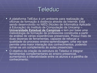 Teleduc A plataforma TelEduc é um ambiente para realização de oficinas de formação à distância através da Internet. Está sendo desenvolvido no NIED (Núcleo de Informática Aplicada à Educação) do Instituto de Computação da Unicamp –  Universidade Estadual de Campinas  e tem por base uma metodologia de formação de professores construída a partir da análise de várias experiências presenciais. Possui mais de duas dezenas de ferramentas, capazes de reforçar a qualidade do processo ensino-aprendizagem, uma vez que permite uma maior interação dos conhecimentos, podendo tornar-se um complemento às aulas presenciais. O objetivo da criação da estrutura do Teleduc é integrar ferramentas complementares ao ensino presencial, aumentando a interatividade entre os alunos e a partilha de conhecimento. 