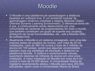 Moodle O Moodle é uma plataforma de aprendizagem a distância baseada em software livre. É um ambiente modular de aprendizagem dinâmica orientada a objetos (Modular Object-Oriented Dynamic Learning Environment). O diferencial entre ele é que, é continuamente sendo desenvolvido por uma comunidade de centenas de programadores em todo o mundo, que também constituem um grupo de suporte aos usuários, acréscimo de novas funcionalidades, etc., sob a filosofia GNU de software livre. Atualmente o Moodle é um sistema consagrado, com uma das maiores bases de usuários do mundo, com mais de 25 mil instalações, mais de 360 mil cursos e mais de 4 milhões de alunos em 155 países, sendo que algumas universidades baseiam toda sua estratégia de educação a distância na plataforma Moodle. O sistema é extremamente robusto, suportando dezenas de milhares de alunos em uma única instalação. A maior instalação do Moodle tem mais de 6 mil cursos e mais de 45.000 alunos. A Universidade Aberta da Inglaterra recentemente adotou o Moodle para seus 200.000 estudantes, assim como a Universidade Aberta do Brasil. 