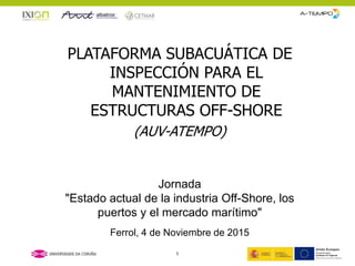 PLATAFORMA SUBACUÁTICA DE
INSPECCIÓN PARA EL
MANTENIMIENTO DE
ESTRUCTURAS OFF-SHORE
(AUV-ATEMPO)
Jornada
"Estado actual de la industria Off-Shore, los
puertos y el mercado marítimo"
Ferrol, 4 de Noviembre de 2015
1
 