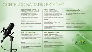 BOLETIM ECO ESTADÃO 
NOTAS RÁPIDAS SOBRE AS PRINCIPAIS DISCUSSÕES SOBRE O TEMA NA ATUALIDADE, DESDE A ATITUDE DO CIDADÃO ATÉ AS INFLUÊNCIAS ECONÔMICAS, CULTURAIS E SOCIAIS. 
BOLETINS 
DE SEGUNDA A DOMINGO 5X AO DIA. 
PRESENÇA DA MARCA DO PATROCINADOR EM 
ENCERRAMENTO DE 5” 
COMERCIAL DE 30” COLADO 
PINTOU LIMPEZA 
BOLETINS INFORMATIVOS, COM DEPOIMENTOS DE PERSONALIDADES E CIDADÃOS DANDO EXEMPLOS DE SUA CONTRIBUIÇÃO PARA O PLANETA. APRESENTAÇÃO DE PAULINA CHAMORRO. 
BOLETINS 
SEGUNDAS, QUARTAS E SEXTAS: 1X NO ESTADÃO NO AR 1ª (7H E 10H) E 2X NO ROTATIVO (10H E 19H) 
PRESENÇA DA MARCA DO PATROCINADOR EM 
ENCERRAMENTO DE 5” 
COMERCIAL DE 30” COLADO 
PLANETA ESTADÃO 
PROGRAMA NOTICIÁRIO AO VIVO SOBRE AS QUESTÕES AMBIENTAIS NO BRASIL E NO MUNDO. 
PROGRAMA 
TODO SÁBADO ENTRE 18H E 19H 
PRESENÇA DA MARCA DO PATROCINADOR EM 
ABERTURAS DE 5" (BOLETINS E PROGRAMA) 
VINHETAS DE 5” E COMERCIAL NOS BREAK 
ENCERRAMENTOS DE 5” (PROGRAMA) 
SUSTENTABILIDADE 
PAULO SALDIVA TRATA DE QUESTÕES COMO POLÍTICAS PÚBLICAS E AMBIENTAIS, RELAÇÕES INTERNACIONAIS E MEIO AMBIENTE SOB A ÓTICA ACADÊMICA. 
BOLETINS 
TERÇAS E QUINTAS NO ESTADÃO NO AR 1ª (7H E 10H) 
PRESENÇA DA MARCA DO PATROCINADOR EM 
ENCERRAMENTO DE 5” 
COMERCIAL DE 30” COLADO 
NATUREZA URBANA 
RICARDO CARDIM, BOTÂNICO E AMBIENTALISTA, FALA SOBRE CIDADANIA E ESPAÇOS PÚBLICOS. DÁ SUGESTÕES DO TRATO DA NATUREZA EM CASA. 
QUADRO 
TERÇAS E QUINTAS NO METRÓPOLE (10H E 12H) 
PRESENÇA DA MARCA DO PATROCINADOR EM 
ENCERRAMENTO DE 5” 
COMERCIAL DE 30” COLADO 
 