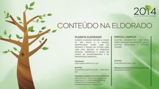 PLANETA ELDORADO 
PLANETA ELDORADO EXPLORA A CIDADE DE SÃO PAULO E O MUNDO, IDENTIFICANDO COMO AGIR NO PRESENTE E PENSAR NO FUTURO PARA UMA VIDA MELHOR. AS PRINCIPAIS NOTÍCIAS, TENDÊNCIAS E AÇÕES NO CAMPO DA SUSTENTABILIDADE E DA PRESERVAÇÃO AMBIENTAL. 
PROGRAMA 
TODA QUARTA ENTRE 21H E 22H 
BOLETINS 
DE SEGUNDA A SEXTA 2X AO DIA - ENTRE 06H E 19H 
PRESENÇA DA MARCA DO PATROCINADOR EM 
ABERTURAS DE 5" (BOLETINS E PROGRAMA) 
VINHETAS DE 5” E COMERCIAL NOS BREAK 
COMERCIAL DE COLADO (BOLETINS) 
ENCERRAMENTOS DE 5” (PROGRAMA) 
PINTOU LIMPEZA BOLETINS INFORMATIVOS COM DICAS SOBRE CONSUMO RESPONSÁVEL, COLETA SELETIVA, RECICLAGEM E ATITUDES CIDADÃS. BOLETINS 5X NO ROTATIVO (06H E 19H) PRESENÇA DA MARCA DO PATROCINADOR EM ENCERRAMENTOS DE 5”  