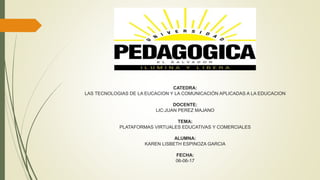 CATEDRA:
LAS TECNOLOGIAS DE LA EUCACION Y LA COMUNICACIÓN APLICADAS A LA EDUCACION
DOCENTE:
LIC:JUAN PEREZ MAJANO
TEMA:
PLATAFORMAS VIRTUALES EDUCATIVAS Y COMERCIALES
ALUMNA:
KAREN LISBETH ESPINOZA GARCIA
FECHA:
06-06-17
 