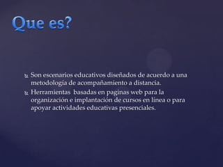 Que es?Son escenarios educativos diseñados de acuerdo a una metodología de acompañamiento a distancia.Herramientas basadas en paginas web para la organización e implantación de cursos en línea o para apoyar actividades educativas presenciales.