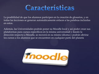 CaracterísticasLa posibilidad de que los alumnos participen en la creación de glosarios, y en todas las lecciones se generan automáticamente enlaces a las palabras incluidas en estos.Además, las Universidades podrán poner su Moodle local y así poder crear sus plataformas para cursos específicos en la misma universidad y dando la dirección respecto a Moodle, se moverá en su mismo idioma y podrán abrirse los cursos a los alumnos que se encuentren en cualquier parte del planeta