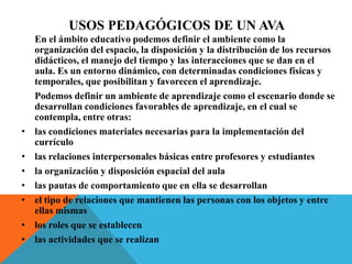 Usos pedagógicos de un ava 	En el ámbito educativo podemos definir el ambiente como la organización del espacio, la disposición y la distribución de los recursos didácticos, el manejo del tiempo y las interacciones que se dan en el aula. Es un entorno dinámico, con determinadas condiciones físicas y temporales, que posibilitan y favorecen el aprendizaje. 	Podemos definir un ambiente de aprendizaje como el escenario donde se desarrollan condiciones favorables de aprendizaje, en el cual se contempla, entre otras:las condiciones materiales necesarias para la implementación del currículo