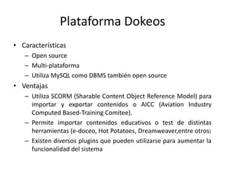 Plataforma DokeosCaracterísticasOpen sourceMulti-plataformaUtiliza MySQL como DBMS también open sourceVentajasUtiliza SCORM (Sharable Content Object Reference Model) para importar y exportar contenidos o AICC (Aviation Industry Computed Based-Training Comitee).Permite importar contenidos educativos o test de distintas herramientas (e-doceo, Hot Potatoes, Dreamweaver,entre otros)Existen diversos plugins que pueden utilizarse para aumentar la funcionalidad del sistema