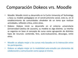 Comparación Dokeos vrs. MoodleMoodle: Moodle inició su desarrollo en la Curtin University of Technology y basa su modelo pedagógico en el constructivismo social, esto es, en el establecimiento de comunidades alrededor de un tema que realizan actividades, reflexión crítica, entre otros.Dokeos: Dokeos inició su desarrollo en el entorno universitario (Universidad Catolica de Louvain), su modelo es algo distinto. La interfaz se organiza en base al concepto de curso como agrupación de distintos tipos de recursos: contenido, foro, auto-evaluaciones, descargas, entre otros.Moodle se adapta mejor a los cursos más basados en la interacción entre los participantes.Dokeos se adapta mejor en la modalidad auto-estudio con elementos de colaboración y comunicación como apoyo al mismo.