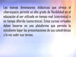Las nuevas dimensiones didácticas que ofrece el ciberespacio permite un alto grado de flexibilidad en el educación al ser utilizada en tiempo real (sincrónica) o en tiempo diferido (asincrónica). Estos cursos virtuales deben basarse en una plataforma que permita la estudiante bajar las presentaciones de sus catedráticos y la vez subir sus tareas.