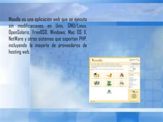 Moodle es una aplicación web que se ejecuta sin modificaciones en Unix, GNU/Linux, OpenSolaris, FreeBSD, Windows, Mac OS X, NetWare y otros sistemas que soportan PHP, incluyendo la mayoría de proveedores de hosting web.