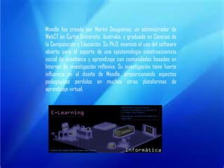 Moodle fue creado por Martin Dougiamas, un administrador de WebCT en Curtin University, Australia, y graduado en Ciencias de la Computación y Educación. Su Ph.D. examinó el uso del software abierto para el soporte de una epistemología construccionista social de enseñanza y aprendizaje con comunidades basadas en Internet de investigación reflexiva. Su investigación tiene fuerte influencia en el diseño de Moodle, proporcionando aspectos pedagógicos perdidos en muchas otras plataformas de aprendizaje virtual.