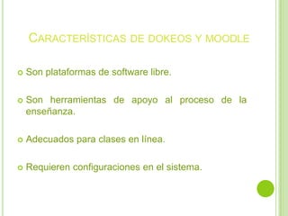 Características de dokeos y moodleSon plataformas de software libre.Son herramientas de apoyo al proceso de la enseñanza.Adecuados para clases en línea.Requieren configuraciones en el sistema.