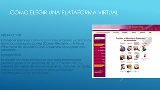 COMO ELEGIR UNA PLATAFORMA VIRTUAL



INTERACCION
Establecer procesos comunicacionales síncronos y asíncronos
entre todos los participantes (Correo Electrónico, Enlaces
Web, Foros de discusión, Chat, Desarrollo de paginas web
personales).
Introspección
Se asocia con la posibilidad de que estas herramientas
permitan generar el desarrollo de pensamiento critico y
creativo por medio de recursos que se acompañen de audio,
video y texto junto con espacio para actividades
desarrolladas por los estudiantes.
 