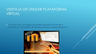 VENTAJA DE UTILIZAR PLATAFORMA
VIRTUAL

   La forma mas accesible de poder obtener información y
    también la interacción de profesor-alumno a larga distancia
 