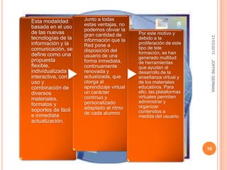 Esta modalidad        Junto a todas
basada en el uso      estas ventajas, no
                      podemos obviar la
de las nuevas         gran cantidad de      Por este motivo y




                                                                     21/03/2013
tecnologías de la     información que la    debido a la
información y la      Red pone a            proliferación de este
comunicación, se                            tipo de tele
                      disposición del       formación, se han
define como una       usuario de una        generado multitud
propuesta             forma inmediata,




                                                                     JOFFRE GERMAN
                                            de herramientas
flexible,             continuamente         que ayudan al
individualizada e     renovada y            desarrollo de la
interactiva, con el   actualizada, que      enseñanza virtual y
uso y                 otorga al             de los materiales
combinación de        aprendizaje virtual   educativos. Para
diversos              un carácter           ello, las plataformas
materiales,           continuo y            virtuales permiten
                      personalizado         administrar y
formatos y                                  organizar
soportes de fácil     adaptado al ritmo
                      de cada alumno        contenidos a
e inmediata                                 medida del usuario.
actualización.




                                                                    10
 