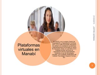 21/03/2013
                                                                JOFFRE GERMAN
                  El ITSCS y en si nuestro Centro de
                Investigación y Capacitación Continua

Plataformas    CICC, en su afán de brindar educación
               de calidad a la ciudadanía ecuatoriana
               y latinoamericana ha formado su centro

virtuales en   de educación virtual, el cual tiene como
                      finalidad brindar servicios de
                  capacitación técnica especializada,

   Manabí           mediante el uso de tecnologías
               virtuales, con la debida certificación del
                Instituto Tecnológico Superior Compu
                                    Sur.




                                                            7
 