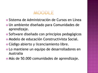  Sistema de Administración de Cursos en Línea
 Un ambiente diseñado para Comunidades de
aprendizaje.
 Software diseñado con principios pedagógicos
 Modelo de educación Constructivista Social.
 Código abierto y licenciamiento libre.
 Lo mantiene un equipo de desarrolladores en
Australia
 Más de 50.000 comunidades de aprendizaje.
 