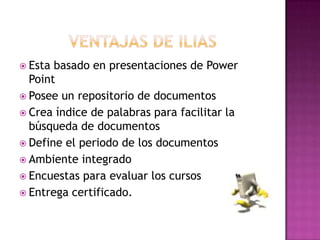  Esta basado en presentaciones de Power
Point
 Posee un repositorio de documentos
 Crea índice de palabras para facilitar la
búsqueda de documentos
 Define el periodo de los documentos
 Ambiente integrado
 Encuestas para evaluar los cursos
 Entrega certificado.
 