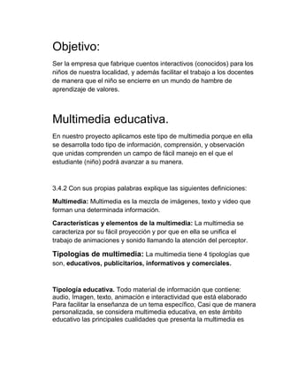 Objetivo:
Ser la empresa que fabrique cuentos interactivos (conocidos) para los
niños de nuestra localidad, y además facilitar el trabajo a los docentes
de manera que el niño se encierre en un mundo de hambre de
aprendizaje de valores.

Multimedia educativa.
En nuestro proyecto aplicamos este tipo de multimedia porque en ella
se desarrolla todo tipo de información, comprensión, y observación
que unidas comprenden un campo de fácil manejo en el que el
estudiante (niño) podrá avanzar a su manera.

3.4.2 Con sus propias palabras explique las siguientes definiciones:
Multimedia: Multimedia es la mezcla de imágenes, texto y video que
forman una determinada información.
Características y elementos de la multimedia: La multimedia se
caracteriza por su fácil proyección y por que en ella se unifica el
trabajo de animaciones y sonido llamando la atención del perceptor.

Tipologías de multimedia: La multimedia tiene 4 tipologías que
son, educativos, publicitarios, informativos y comerciales.

Tipología educativa. Todo material de información que contiene:
audio, Imagen, texto, animación e interactividad que está elaborado
Para facilitar la enseñanza de un tema específico, Casi que de manera
personalizada, se considera multimedia educativa, en este ámbito
educativo las principales cualidades que presenta la multimedia es

 