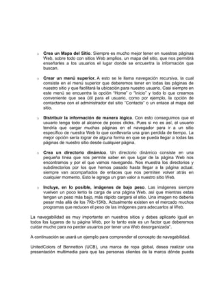 o

Crea un Mapa del Sitio. Siempre es mucho mejor tener en nuestras páginas
Web, sobre todo con sitios Web amplios, un mapa del sitio, que nos permitirá
enseñarles a los usuarios el lugar donde se encuentra la información que
buscan.

o

Crear un menú superior. A esto se le llama navegación recursiva, la cual
consiste en el menú superior que deberemos tener en todas las páginas de
nuestro sitio y que facilitará la ubicación para nuestro usuario. Casi siempre en
este menú se encuentra la opción “Home” o “Inicio” y todo lo que creamos
conveniente que sea útil para el usuario, como por ejemplo, la opción de
contactarse con el administrador del sitio “Contacto” o un enlace al mapa del
sitio.

o

Distribuir la información de manera lógica. Con esto conseguimos que el
usuario tenga todo al alcance de pocos clicks. Pues si no es así, el usuario
tendría que cargar muchas páginas en el navegador para ir a un sitio
específico de nuestra Web lo que conllevaría una gran perdida de tiempo. La
mejor opción sería lograr de alguna forma en que se pueda llegar a todas las
páginas de nuestro sitio desde cualquier página.

o

Crea un directorio dinámico. Un directorio dinámico consiste en una
pequeña línea que nos permite saber en que lugar de la página Web nos
encontramos y por el que vamos navegando. Nos muestra los directorios y
subdirectorios por los que hemos pasado hasta llegar a la página actual.
siempre van acompañados de enlaces que nos permiten volver atrás en
cualquier momento. Esto le agrega un gran valor a nuestro sitio Web.

o

Incluye, en lo posible, imágenes de bajo peso. Las imágenes siempre
vuelven un poco lento la carga de una página Web, así que mientras estas
tengan un peso más bajo, más rápido cargará el sitio. Una imagen no debería
pesar más allá de los 7Kb-15Kb. Actualmente existen en el mercado muchos
programas que reducen el peso de las imágenes para adecuarlos al Web.

La navegabilidad es muy importante en nuestros sitios y debes aplicarlo igual en
todos los lugares de tu página Web, por lo tanto este es un factor que deberemos
cuidar mucho para no perder usuarios por tener una Web desorganizada”.
A continuación se usará un ejemplo para comprender el concepto de navegabilidad.
UnitedColors of Bennetton (UCB), una marca de ropa global, desea realizar una
presentación multimedia para que las personas clientes de la marca dónde pueda

 