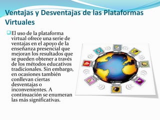 Ventajas y Desventajas de las Plataformas 
Virtuales 
El uso de la plataforma 
virtual ofrece una serie de 
ventajas en el apoyo de la 
enseñanza presencial que 
mejoran los resultados que 
se pueden obtener a través 
de los métodos educativos 
tradicionales. Sin embargo, 
en ocasiones también 
conllevan ciertas 
desventajas o 
inconvenientes. A 
continuación se enumeran 
las más significativas. 
 