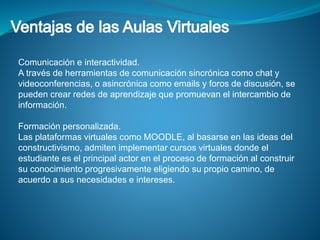 Comunicación e interactividad. 
A través de herramientas de comunicación sincrónica como chat y 
videoconferencias, o asincrónica como emails y foros de discusión, se 
pueden crear redes de aprendizaje que promuevan el intercambio de 
información. 
Formación personalizada. 
Las plataformas virtuales como MOODLE, al basarse en las ideas del 
constructivismo, admiten implementar cursos virtuales donde el 
estudiante es el principal actor en el proceso de formación al construir 
su conocimiento progresivamente eligiendo su propio camino, de 
acuerdo a sus necesidades e intereses. 
 