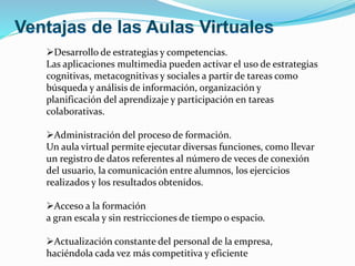 Desarrollo de estrategias y competencias. 
Las aplicaciones multimedia pueden activar el uso de estrategias 
cognitivas, metacognitivas y sociales a partir de tareas como 
búsqueda y análisis de información, organización y 
planificación del aprendizaje y participación en tareas 
colaborativas. 
Administración del proceso de formación. 
Un aula virtual permite ejecutar diversas funciones, como llevar 
un registro de datos referentes al número de veces de conexión 
del usuario, la comunicación entre alumnos, los ejercicios 
realizados y los resultados obtenidos. 
Acceso a la formación 
a gran escala y sin restricciones de tiempo o espacio. 
Actualización constante del personal de la empresa, 
haciéndola cada vez más competitiva y eficiente 
 
