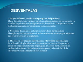 DESVENTAJAS 
1. Mayor esfuerzo y dedicación por parte del profesor: 
El uso de plataformas virtuales para la enseñanza supone un incremento en 
el esfuerzo y el tiempo que el profesor ha de dedicar a la asignatura ya que 
la plataforma precisa ser actualizada constantemente. 
2. Necesidad de contar con alumnos motivados y participativos: 
El empleo de las herramientas virtuales requiere de alumnos participativos 
que se involucren en la asignatura. 
3. El acceso a los medios informáticos y la brecha informática: 
La utilización de plataformas virtuales como un recurso de apoyo a la 
docencia exige que el alumno disponga de un acceso permanente a los 
medios informáticos. Sin embargo, este aspecto en la sociedad de la 
información resulta absolutamente esencial. 

