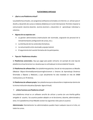 PLATAFORMAS VIRTUALES
 ¿Qué es una Plataforma virtual?
Las plataformasvirtuales, son programas (softwares) orientados a la Internet, se utilizan para el
diseño y desarrollo de cursos o módulos didácticos en la red internacional. Permiten mejorar la
comunicación (alumno-docente; alumno-alumno) y desarrollar el aprendizaje individual y
colectivo.
 Algunos de sus aspectos son:
 La gestión administrativa (matriculación del alumnado, asignación de personal de la
retroalimentación,configuración de cursos, etc.).
 La distribución de los contenidos formativos.
 La comunicación entre alumnado y equipo tutorial.
 El seguimiento de la acción formativa de los participantes.
 Tipos de Plataformas virtuales:
1- Plataformas comerciales. Hay que pagar para poder utilizarla. Un ejemplo de este tipo de
plataforma virtual tenemos la e-ducativa que es utilizada por la Universidad de Panamá.
2- Plataformas de software libre. Son plataformasgratuitas.Una de las más populares es Moodle
(Modular Object-OrientedDynamicLearningEnviroment o Entorno de Aprendizaje Dinámico
Orientado a Objetos y Modular), y que actualmente ha sido instalado en más de 24500
instituciones y en 75 idiomas.
3- Plataformas de software propio. Son plataformasque se desarrollane implementan dentro de
la misma institución educativa (Ejemplo: Agora Virtual).
 ¿Cómo funciona una Plataforma virtual?
Una plataforma virtual es un software sencillo de utilizar y cuenta con una interfaz gráfica
amigable al usuario; los usuarios pueden adoptar un rol de alumno, docente, administrador y
otros. En la plataforma virtual Moodle existen los siguientes roles para el usuario1:
Administrador: Normalmente los administradores pueden hacer cualquier cosa en el sitio, en
todos los cursos.
 