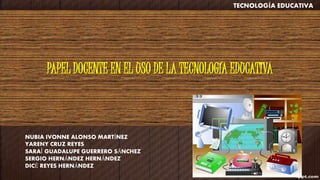 PAPEL DOCENTE EN EL USO DE LA TECNOLOGÍA EDUCATIVA
NUBIA IVONNE ALONSO MARTÍNEZ
YARENY CRUZ REYES
SARAÍ GUADALUPE GUERRERO SÁNCHEZ
SERGIO HERNÁNDEZ HERNÁNDEZ
DICÉ REYES HERNÁNDEZ
TECNOLOGÍA EDUCATIVA
 