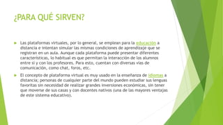 ¿PARA QUÉ SIRVEN?
 Las plataformas virtuales, por lo general, se emplean para la educación a
distancia e intentan simular las mismas condiciones de aprendizaje que se
registran en un aula. Aunque cada plataforma puede presentar diferentes
características, lo habitual es que permitan la interacción de los alumnos
entre sí y con los profesores. Para esto, cuentan con diversas vías de
comunicación, como chat, foros, etc.
 El concepto de plataforma virtual es muy usado en la enseñanza de idiomas a
distancia; personas de cualquier parte del mundo pueden estudiar sus lenguas
favoritas sin necesidad de realizar grandes inversiones económicas, sin tener
que moverse de sus casas y con docentes nativos (una de las mayores ventajas
de este sistema educativo).
 